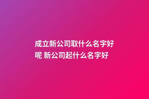 成立新公司取什么名字好呢 新公司起什么名字好